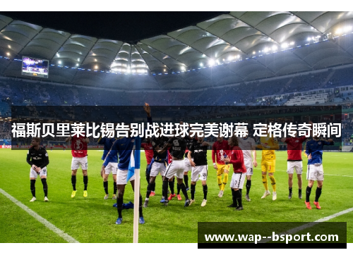 福斯贝里莱比锡告别战进球完美谢幕 定格传奇瞬间 福斯贝里莱比锡告别战进球完美谢幕 定格传奇瞬间