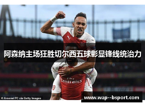 阿森纳主场狂胜切尔西五球彰显锋线统治力